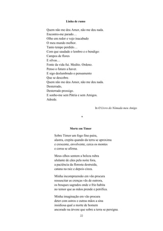 22
Linha de rumo
Quem não me deu Amor, não me deu nada.
Encontro-me parado…
Olho em redor e vejo inacabado
O meu mundo melhor.
Tanto tempo perdido…
Com que saudade o lembro e o bendigo:
Campos de flores
E silvas…
Fonte da vida fui. Medito. Ordeno.
Penso o futuro a haver.
E sigo deslumbrado o pensamento
Que se descobre.
Quem não me deu Amor, não me deu nada.
Desterrado,
Desterrado prossigo.
E sonho-me sem Pátria e sem Amigos.
Adrede.
In O Livro do Nómada meu Amigo
*
Morte em Timor
Sobre Timor um fogo fino paira,
alastra, crepita quando da terra se aproxima
e crescente, envolvente, cerca os montes
e coroa se afirma.
Meus olhos sentem a beleza rubra
ululante de cães pela noite fora,
a paciência da floresta destruída,
catana na raiz e depois cinza.
Minha incompreensão em vão procura
ressuscitar as crenças vãs de outrora,
os bosques sagrados onde o frio habita
no temor que as mãos prende e petrifica.
Minha imaginação em vão procura
deter com astros e outras mãos a sina
insidiosa qual a morte de homem
ancorado na árvore que sobre a terra se persigna.
 