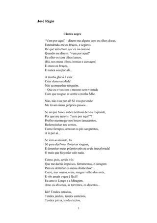 3
José Régio
Cântico negro
“Vem por aqui” – dizem-me alguns com os olhos doces,
Estendendo-me os braços, e seguros
De que seria bom que eu os ouvisse
Quando me dizem: “vem por aqui!”
Eu olho-os com olhos lassos,
(Há, nos meus olhos, ironias e cansaços)
E cruzo os braços,
E nunca vou por ali...
A minha glória é esta:
Criar desumanidade!
Não acompanhar ninguém.
– Que eu vivo com o mesmo sem-vontade
Com que rasguei o ventre a minha Mãe.
Não, não vou por aí! Só vou por onde
Me levam meus próprios passos...
Se ao que busco saber nenhum de vós responde,
Por que me repetis: “vem por aqui!”?
Prefiro escorregar nos becos lamacentos,
Redemoinhar aos ventos,
Como farrapos, arrastar os pés sangrentos,
A ir por aí...
Se vim ao mundo, foi
Só para desflorar florestas virgens,
E desenhar meus próprios pés na areia inexplorada!
O mais que faço não vale nada.
Como, pois, sereis vós
Que me dareis impulsos, ferramentas, e coragem
Para eu derrubar os meus obstáculos?...
Corre, nas vossas veias, sangue velho dos avós,
E vós amais o que é fácil!
Eu amo o Longe e a Miragem,
Amo os abismos, as torrentes, os desertos...
Ide! Tendes estradas,
Tendes jardins, tendes canteiros,
Tendes pátria, tendes tectos,
 