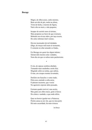 43
Bocage
Magro, de olhos azuis, carão moreno,
Bem servido de pés, meão na altura,
Triste de facha, o mesmo de figura,
Nariz alto no meio, e não pequeno;
Incapaz de assistir num só terreno,
Mais propenso ao furor do que à ternura;
Bebendo em níveas mãos, por taça escura,
De zelos infernais letal veneno;
Devoto incensador de mil deidades
(Digo, de moças mil) num só momento,
E somente no altar amando os frades,
Eis Bocage em quem luz algum talento;
Saíram dele mesmo estas verdades,
Num dia em que se achou mais pachorrento.
*
O céu, de opacas sombras abafado,
Tornando mais medonha a noite feia;
Mugindo sobre as rochas, que salteia,
O mar, em crespos montes levantado;
Desfeito em furacões o vento irado;
Pelos ares zunindo a solta areia;
O pássaro nocturno, que vozeia
No agoireiro cipreste além pousado,
Formam quadro terrível, mas aceito,
Mas grato aos olhos meus, grato à fereza
Do ciúme e saudade, a que ando afeito.
Quer no horror igualar-me a Natureza;
Porém cansa-se em vão, que no meu peito
Há mais escuridade, há mais tristeza.
In Rimas
 