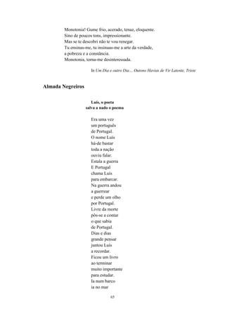 65
Monotonia! Gume frio, acerado, tenaz, eloquente.
Sino de poucos tons, impressionante.
Mas se te descobri não te vou renegar.
Tu ensinas-me, tu insinuas-me a arte da verdade,
a pobreza e a constância.
Monotonia, torna-me desinteressada.
In Um Dia e outro Dia… Outono Havias de Vir Latente, Triste
Almada Negreiros
Luís, o poeta
salva a nado o poema
Era uma vez
um português
de Portugal.
O nome Luís
há-de bastar
toda a nação
ouviu falar.
Estala a guerra
E Portugal
chama Luís
para embarcar.
Na guerra andou
a guerrear
e perde um olho
por Portugal.
Livre da morte
pôs-se a contar
o que sabia
de Portugal.
Dias e dias
grande pensar
juntou Luís
a recordar.
Ficou um livro
ao terminar
muito importante
para estudar.
Ia num barco
ia no mar
 