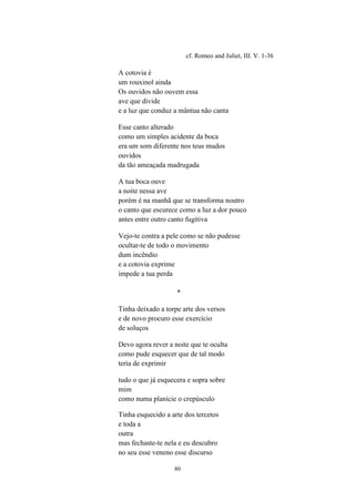 80
cf. Romeo and Juliet, III. V. 1-36
A cotovia é
um rouxinol ainda
Os ouvidos não ouvem essa
ave que divide
e a luz que conduz a mântua não canta
Esse canto alterado
como um simples acidente da boca
era um som diferente nos teus mudos
ouvidos
da tão ameaçada madrugada
A tua boca ouve
a noite nessa ave
porém é na manhã que se transforma noutro
o canto que escurece como a luz a dor pouco
antes entre outro canto fugitiva
Vejo-te contra a pele como se não pudesse
ocultar-te de todo o movimento
dum incêndio
e a cotovia exprime
impede a tua perda
*
Tinha deixado a torpe arte dos versos
e de novo procuro esse exercício
de soluços
Devo agora rever a noite que te oculta
como pude esquecer que de tal modo
teria de exprimir
tudo o que já esquecera e sopra sobre
mim
como numa planície o crepúsculo
Tinha esquecido a arte dos tercetos
e toda a
outra
mas fechaste-te nela e eu descubro
no seu esse veneno esse discurso
 