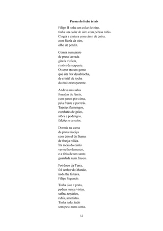 12
Poema do fecho éclair
Filipe II tinha um colar de oiro,
tinha um colar de oiro com pedras rubis.
Cingia a cintura com cinto de coiro,
com fivela de oiro,
olho de perdiz.
Comia num prato
de prata lavrada
girafa trufada,
rissóis de serpente.
O copo era um gomo
que em flor desabrocha,
de cristal de rocha
do mais transparente.
Andava nas salas
forradas de Arrás,
com panos por cima,
pela frente e por trás.
Tapetes flamengos,
combates de galos,
alões e podengos,
falcões e cavalos.
Dormia na cama
de prata maciça
com dossel de lhama
de franja roliça.
Na mesa do canto
vermelho damasco,
e a tíbia de um santo
guardada num frasco.
Foi dono da Terra,
foi senhor do Mundo,
nada lhe faltava,
Filipe Segundo.
Tinha oiro e prata,
pedras nunca vistas,
safira, topázios,
rubis, ametistas.
Tinha tudo, tudo
sem peso nem conta,
 