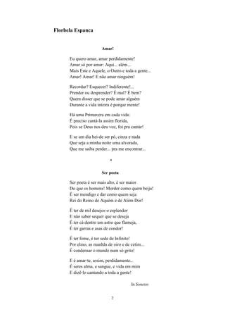 2
Florbela Espanca
Amar!
Eu quero amar, amar perdidamente!
Amar só por amar: Aqui... além...
Mais Este e Aquele, o Outro e toda a gente...
Amar! Amar! E não amar ninguém!
Recordar? Esquecer? Indiferente!...
Prender ou desprender? É mal? É bem?
Quem disser que se pode amar alguém
Durante a vida inteira é porque mente!
Há uma Primavera em cada vida:
É preciso cantá-la assim florida,
Pois se Deus nos deu voz, foi pra cantar!
E se um dia hei-de ser pó, cinza e nada
Que seja a minha noite uma alvorada,
Que me saiba perder... pra me encontrar...
*
Ser poeta
Ser poeta é ser mais alto, é ser maior
Do que os homens! Morder como quem beija!
É ser mendigo e dar como quem seja
Rei do Reino de Aquém e de Além Dor!
É ter de mil desejos o esplendor
E não saber sequer que se deseja
É ter cá dentro um astro que flameja,
É ter garras e asas de condor!
É ter fome, é ter sede de Infinito!
Por elmo, as manhãs de oiro e de cetim...
É condensar o mundo num só grito!
E é amar-te, assim, perdidamente...
É seres alma, e sangue, e vida em mim
E dizê-lo cantando a toda a gente!
In Sonetos
 