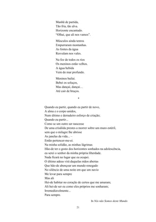 21
Manhã de partida,
Tão fria, tão alva.
Horizonte encantado.
“Olhai, que ali nos vamos”.
Músculos ainda tenros
Empurraram montanhas.
As fontes da água
Resvalam nos vales.
Na foz de todos os rios
Os meninos estão velhos.
A água bebida
Vem do mar profundo.
Meninos bailai.
Bebei os soluços,
Mas dançai, dançai…
Até cair de bruços.
*
Quando eu partir, quando eu partir de novo,
A alma e o corpo unidos,
Num último e derradeiro esforço de criação;
Quando eu partir...
Como se um outro ser nascesse
De uma crisálida prestes a morrer sobre um muro estéril,
sem que o milagre lhe abrisse
As janelas da vida... –
Então pertencer-me-ei.
Na minha solidão, as minhas lágrimas
Hão-de ter o gosto dos horizontes sonhados na adolescência,
eu serei o senhor da minha própria liberdade.
Nada ficará no lugar que eu ocupei.
O último adeus virá daquelas mãos abertas
Que hão-de abençoar um mundo renegado
No silêncio de uma noite em que um navio
Me levar para sempre
Mas ali
Hei-de habitar no coração de certos que me amaram;
Ali hei-de ser eu como eles próprios me sonharam;
Irremediavelmente...
Para sempre.
In Nós não Somos deste Mundo
 