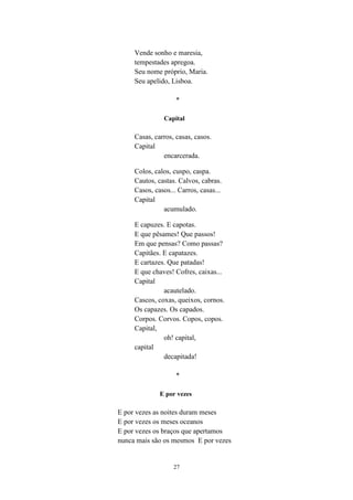 27
Vende sonho e maresia,
tempestades apregoa.
Seu nome próprio, Maria.
Seu apelido, Lisboa.
*
Capital
Casas, carros, casas, casos.
Capital
encarcerada.
Colos, calos, cuspo, caspa.
Cautos, castas. Calvos, cabras.
Casos, casos... Carros, casas...
Capital
acumulado.
E capuzes. E capotas.
E que pêsames! Que passos!
Em que pensas? Como passas?
Capitães. E capatazes.
E cartazes. Que patadas!
E que chaves! Cofres, caixas...
Capital
acautelado.
Cascos, coxas, queixos, cornos.
Os capazes. Os capados.
Corpos. Corvos. Copos, copos.
Capital,
oh! capital,
capital
decapitada!
*
E por vezes
E por vezes as noites duram meses
E por vezes os meses oceanos
E por vezes os braços que apertamos
nunca mais são os mesmos E por vezes
 