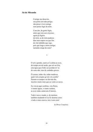 30
Sá de Miranda
Comigo me desavim,
sou posto em todo perigo;
não posso viver comigo
nem posso fugir de mim.
Com dor, da gente fugia,
antes que esta assi crecesse;
agora já fugiria
de mim, se de mim pudesse.
Que meo espero ou que fim
do vão trabalho que sigo,
pois que trago a mim comigo,
tamanho imigo de mim?
*
O sol é grande, caem co’a calma as aves,
do tempo em tal sazão, que sói ser fria;
esta água que d’alto cai acordar-m’-ia
do sono não, mas de cuidados graves.
Ó cousas, todas vãs, todas mudaves,
qual é tal coração qu’em vós confia?
Passam os tempos vai dia trás dia,
incertos muito mais que ao vento as naves.
Eu vira já aqui sombras, vira flores,
vi tantas águas, vi tanta verdura,
as aves todas cantavam d’amores.
Tudo é seco e mudo; e, de mestura,
também mudando-m’eu fiz doutras cores:
e tudo o mais renova, isto é sem cura!
In Obras Completas
 