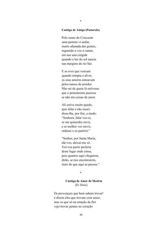 40
*
Cantiga de Amigo (Pastorela)
Pelo souto do Crescente
uma pastora vi andar,
muito afastada das gentes,
erguendo a voz a cantar,
em sua saia cingida
quando a luz do sol nascia
nas margens do rio Sar.
E as aves que voavam
quando rompia o alvor,
os seus amores entoavam
pelos ramos de arredor.
Não sei de quem lá estivesse
que o pensamento pusesse
se não em coisas de amor.
Ali estive muito quedo,
quis falar e não ousei;
disse-lhe, por fim, a medo:
“Senhora, falar-vos-ei,
se me quiserdes ouvir,
e se melhor vos servir,
ordenai e eu partirei.”
“Senhor, por Santa Maria,
ide-vos, deixai-me só.
Ver-vos partir preferia
deste lugar onde estou;
pois quantos aqui chegarem,
dirão, se nos encontrarem,
mais do que aqui se passou.”
*
Cantiga de Amor de Mestria
[D. Dinis]
Os provençais que bem sabem trovar!
e dizem eles que trovam com amor,
mas os que só na estação da flor
vejo trovar jamais no coração
 