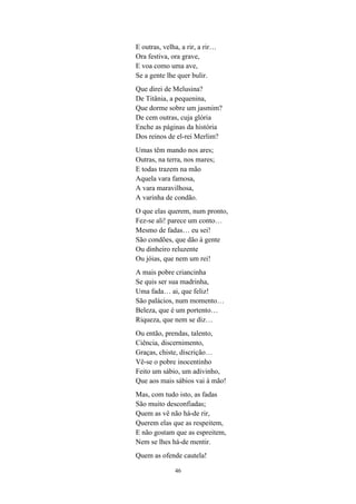 46
E outras, velha, a rir, a rir…
Ora festiva, ora grave,
E voa como uma ave,
Se a gente lhe quer bulir.
Que direi de Melusina?
De Titânia, a pequenina,
Que dorme sobre um jasmim?
De cem outras, cuja glória
Enche as páginas da história
Dos reinos de el-rei Merlim?
Umas têm mando nos ares;
Outras, na terra, nos mares;
E todas trazem na mão
Aquela vara famosa,
A vara maravilhosa,
A varinha de condão.
O que elas querem, num pronto,
Fez-se ali! parece um conto…
Mesmo de fadas… eu sei!
São condões, que dão à gente
Ou dinheiro reluzente
Ou jóias, que nem um rei!
A mais pobre criancinha
Se quis ser sua madrinha,
Uma fada… ai, que feliz!
São palácios, num momento…
Beleza, que é um portento…
Riqueza, que nem se diz…
Ou então, prendas, talento,
Ciência, discernimento,
Graças, chiste, discrição…
Vê-se o pobre inocentinho
Feito um sábio, um adivinho,
Que aos mais sábios vai à mão!
Mas, com tudo isto, as fadas
São muito desconfiadas;
Quem as vê não há-de rir,
Querem elas que as respeitem,
E não gostam que as espreitem,
Nem se lhes há-de mentir.
Quem as ofende cautela!
 