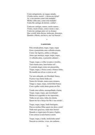50
Como antigamente, no regaço amado,
(Venho morto, morto!...) deixa-me deitar!
Ai, o teu menino como está mudado!
Minha velha ama, como está mudado!
Canta-lhe cantigas de dormir, sonhar!...
Canta-me cantigas, manso, muito manso...
Tristes, muito tristes, como à noite o mar...
Canta-me cantigas para ver se alcanço
Que a minh’alma durma, tenha paz, descanso,
Quando a Morte, em breve, ma vier buscar!...
*
A moleirinha
Pela estrada plana, toque, toque, toque
Guia o jumentinho uma velhinha errante.
Como vão ligeiros, ambos a reboque,
Antes que anoiteça, toque, toque, toque,
A velhinha atrás, o jumentito adiante!...
Toque, toque, a velha vai para o moinho,
Tem oitenta anos, bem bonito rol!...
E contudo alegre como um passarinho,
Toque, toque, e fresca como o branco linho,
De manhã nas relvas a corar ao sol.
Vai sem cabeçada, em liberdade franca,
O jerico ruço duma linda cor;
Nunca foi ferrado, nunca usou retranca,
Tange-o, toque, toque, moleirinha branca
Com o galho verde duma giesta em flor.
Vendo esta velhita, encarquilhada e benta,
Toque, toque, toque, que recordação!
Minha avó ceguinha se me representa...
Tinha eu seis anos, tinha ela oitenta,
Quem me fez o berço fez-lhe o seu caixão!...
Toque, toque, toque, lindo burriquito,
Para as minhas filhas quem mo dera a mim!
Nada mais gracioso, nada mais bonito!
Quando a virgem pura foi para o Egipto,
Com certeza ia num burrico assim.
Toque, toque, é tarde, moleirinha santa!
Nascem as estrelas, vivas, em cardume...
 
