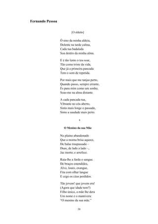 58
Fernando Pessoa
[O aldeão]
Ó sino da minha aldeia,
Dolente na tarde calma,
Cada tua badalada
Soa dentro da minha alma.
E é tão lento o teu soar,
Tão como triste da vida,
Que já a primeira pancada
Tem o som de repetida.
Por mais que me tanjas perto,
Quando passo, sempre errante,
És para mim como um sonho,
Soas-me na alma distante.
A cada pancada tua,
Vibrante no céu aberto,
Sinto mais longe o passado,
Sinto a saudade mais perto.
*
O Menino da sua Mãe
No plaino abandonado
Que a morna brisa aquece,
De balas traspassado –
Duas, de lado a lado –,
Jaz morto, e arrefece.
Raia-lhe a farda o sangue.
De braços estendidos,
Alvo, louro, exangue,
Fita com olhar langue
E cego os céus perdidos.
Tão jovem! que jovem era!
(Agora que idade tem?)
Filho único, a mãe lhe dera
Um nome e o mantivera:
“O menino da sua mãe.”
 