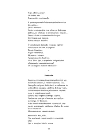 64
Vejo, admiro, desejo?
Ou sim ou não.
E, como isto, continuando.
E gostava para as infinitamente delicadas coisas
do espírito…
Quais, mas quais?
Gostava, em oposição com a braveza do jogo da
pedrada, do tal ataque às coisas certas e negadas…
Gostava de escrever com um fio de água.
Um fio que nada traçasse.
Fino e sem cor, medroso.
Ó infinitamente delicadas coisas do espírito!
Amor que se não tem, se julga ter.
Desejo dispersivo.
Vagos sofrimentos.
Ideias sem contorno.
Apreços e gostos fugitivos.
Ai! o fio da água, o próprio fio da água sobre
vós passaria, transparentemente?
Ou vos seguiria humilde e tranquilo?
*
Monotonia
Começar, recomeçar, interminamente repetir um
monótono romance, o romance da minha vida.
Com palavras iguais, inalteráveis, semelhantes, in-
sistir sobre o cansaço e a pobreza disto de viver...
Andar como os dementes pelos cantos a repisar
o que já ninguém quer ouvir.
Levar o meu desprecioso tempo à deriva.
Queixar-me, castigar e lamentar sem qualquer
esperança, por desfastio.
Pôr a nu uma miséria comum e conhecida, chã-
mente, serenamente, indiferente à beleza dos temas
e das conclusões.
Monotonamente, monotonamente.
Monotonia. Arte, vida...
Não serei ainda eu que te erigirei o merecido
altar.
Que te manejarei hábil e serena.
 