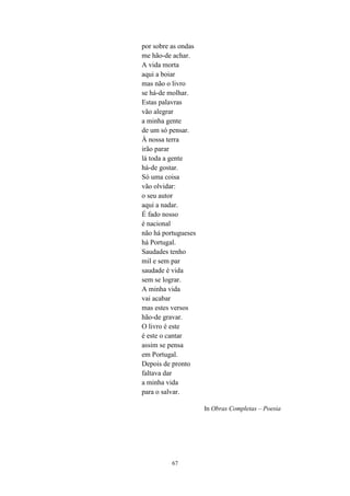 67
por sobre as ondas
me hão-de achar.
A vida morta
aqui a boiar
mas não o livro
se há-de molhar.
Estas palavras
vão alegrar
a minha gente
de um só pensar.
À nossa terra
irão parar
lá toda a gente
há-de gostar.
Só uma coisa
vão olvidar:
o seu autor
aqui a nadar.
É fado nosso
é nacional
não há portugueses
há Portugal.
Saudades tenho
mil e sem par
saudade é vida
sem se lograr.
A minha vida
vai acabar
mas estes versos
hão-de gravar.
O livro é este
é este o cantar
assim se pensa
em Portugal.
Depois de pronto
faltava dar
a minha vida
para o salvar.
In Obras Completas – Poesia
 
