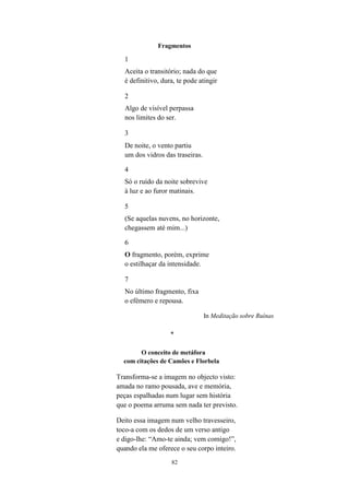 82
Fragmentos
1
Aceita o transitório; nada do que
é definitivo, dura, te pode atingir
2
Algo de visível perpassa
nos limites do ser.
3
De noite, o vento partiu
um dos vidros das traseiras.
4
Só o ruído da noite sobrevive
à luz e ao furor matinais.
5
(Se aquelas nuvens, no horizonte,
chegassem até mim...)
6
O fragmento, porém, exprime
o estilhaçar da intensidade.
7
No último fragmento, fixa
o efémero e repousa.
In Meditação sobre Ruínas
*
O conceito de metáfora
com citações de Camões e Florbela
Transforma-se a imagem no objecto visto:
amada no ramo pousada, ave e memória,
peças espalhadas num lugar sem história
que o poema arruma sem nada ter previsto.
Deito essa imagem num velho travesseiro,
toco-a com os dedos de um verso antigo
e digo-lhe: “Amo-te ainda; vem comigo!”,
quando ela me oferece o seu corpo inteiro.
 