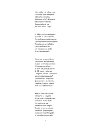 85
Nem minha é já minha casa.
Deixai-me subir ao menos
até às altas varandas,
deixai-me subir!, deixai-me
até às verdes varandas.
Balaustradas da lua
por onde ressoa a água.
*
Já sobem os dois compadres
lá acima, às altas varandas.
Deixando um rasto de sangue.
Deixando um rasto de lágrimas.
Tremulavam nos telhados
candeeirinhos de lata.
Mil pandeiros de cristal
feriam a madrugada.
*
Verde que te quero verde,
verde vento, verdes ramos.
Os dois compadres subiram.
O longo vento deixava
na boca um gosto esquisito
de fel, menta e alfavaca.
Compadre, diz-me – onde está
tua menina amargurada?
Quantas vezes te esperou!
Quantas vezes te esperara,
cara fresca, negras tranças,
nesta tão verde varanda!
*
Sobre o rosto da cisterna
balouçava-se a cigana.
Verde carne, tranças verdes,
com olhos de fria prata.
Um sincelo de luar
sustenta-a sobre a água.
A noite tornou-se íntima
como uma pequena praça.
Guardas civis embriagados
na porta davam pancadas.
 