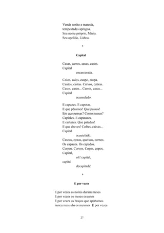 27
Vende sonho e maresia,
tempestades apregoa.
Seu nome próprio, Maria.
Seu apelido, Lisboa.
*
Capital
Casas, carros, casas, casos.
Capital
encarcerada.
Colos, calos, cuspo, caspa.
Cautos, castas. Calvos, cabras.
Casos, casos... Carros, casas...
Capital
acumulado.
E capuzes. E capotas.
E que pêsames! Que passos!
Em que pensas? Como passas?
Capitães. E capatazes.
E cartazes. Que patadas!
E que chaves! Cofres, caixas...
Capital
acautelado.
Cascos, coxas, queixos, cornos.
Os capazes. Os capados.
Corpos. Corvos. Copos, copos.
Capital,
oh! capital,
capital
decapitada!
*
E por vezes
E por vezes as noites duram meses
E por vezes os meses oceanos
E por vezes os braços que apertamos
nunca mais são os mesmos E por vezes
 