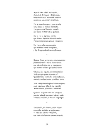 34
Aquela triste e leda madrugada,
cheia toda de mágoa e de piedade,
enquanto houver no mundo saüdade
quero que seja sempre celebrada.
Ela só, quando amena e marchetada
saía, dando ao mundo claridade,
viu apartar-se d a outra vontade,
que nunca poderá ver-se apartada.
Ela só viu as lágrimas em fio,
que d uns e d outros olhos derivadas
s acrescentaram em grande e largo rio.
Ela viu as palavras magoadas
que puderam tornar o fogo frio,
e dar descanso às almas condenadas.
*
Busque Amor novas artes, novo engenho,
para matar-me, e novas esquivanças;
que não pode tirar-me as esperanças,
que mal me tirará o que eu não tenho.
Olhai de que esperanças me mantenho!
Vede que perigosas seguranças!
Que não temo contrastes nem mudanças,
andando em bravo mar, perdido o lenho.
Mas, conquanto não pode haver desgosto
onde esperança falta, lá me esconde
Amor um mal, que mata e não se vê.
Que dias há que n alma me tem posto
um não sei quê, que nasce não sei onde,
vem não sei como, e dói não sei porquê.
*
Erros meus, má fortuna, amor ardente
em minha perdição se conjuraram;
os erros e a fortuna sobejaram,
que para mim bastava o amor somente.
 