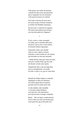 35
Tudo passei; mas tenho tão presente
a grande dor das cousas que passaram,
que as magoadas iras me ensinaram
a não querer já nunca ser contente.
Errei todo o discurso de meus anos;
dei causa [a] que a Fortuna castigasse
as minhas mal fundadas esperanças.
De amor não vi senão breves enganos.
Oh! quem tanto pudesse que fartasse
este meu duro génio de vinganças!
*
O céu, a terra, o vento sossegado...
As ondas, que se estendem pela areia...
Os peixes, que no mar o sono enfreia...
O nocturno silêncio repousado...
O pescador Aónio, que, deitado
onde co vento a água se meneia,
chorando, o nome amado em vão nomeia,
que não pode ser mais que nomeado:
– Ondas (dezia), antes que Amor me mate,
torna-me a minha Ninfa, que tão cedo
me fizestes à morte estar sujeita.
Ninguém lhe fala; o mar de longe bate,
move-se brandamente o arvoredo;
leva-lhe o vento a voz, que ao vento deita.
*
Quando de minhas mágoas a comprida
maginação os olhos me adormece,
em sonhos aquel alma me aparece
que para mim foi sonho nesta vida.
Lá n a soïdade, onde estendida
a vista pelo campo desfalece,
corro par ela; e ela então parece
que mais de mim se alonga, compelida.
Brado: – Não me fujais, sombra benina!
Ela (os olhos em mim cum brando pejo,
como quem diz que já não pode ser),
 