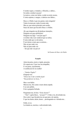 4
E tendes regras, e tratados, e filósofos, e sábios...
Eu tenho a minha Loucura!
Levanto-a, como um facho, a arder na noite escura,
E sinto espuma, e sangue, e cânticos nos lábios...
Deus e o Diabo é que me guiam, mais ninguém!
Todos tiveram pai, todos tiveram mãe;
Mas eu, que nunca principio nem acabo,
Nasci do amor que há entre Deus e o Diabo.
Ah, que ninguém me dê piedosas intenções,
Ninguém me peça definições!
Ninguém me diga: “vem por aqui !
A minha vida é um vendaval que se soltou.
É uma onda que se alevantou.
É um átomo a mais que se animou...
Não sei por onde vou,
Não sei para onde vou
– Sei que não vou por aí!
In Poemas de Deus e do Diabo
O papão
Atrás da porta, erecto e rígido, presente,
Ele espera-me. E por isso me atrapalho,
E vou pisar, exactamente,
A sombra de Ele no soalho!
– “Senhor Papão!
(Gaguejo eu)
“Deixe-me ir dar a minha lição!
“Sou professor no liceu...
Mas o seu hálito
Marcou-me, frio como o tacto duma espada.
E eu saio pálido,
Com a garganta fechada.
Perguntam-me, lá fora: “Estás doente?
– “Não! , (grito-lhes)... “porquê?! . E falo e rio, divertindo-me.
Ora o pior é que há palavras em que paro, de repente,
E que me doem, doem, doem..., prolongando-se e ferindo-me...
Então, no ar,
Levitando-se, enorme, e subvertendo tudo,
 