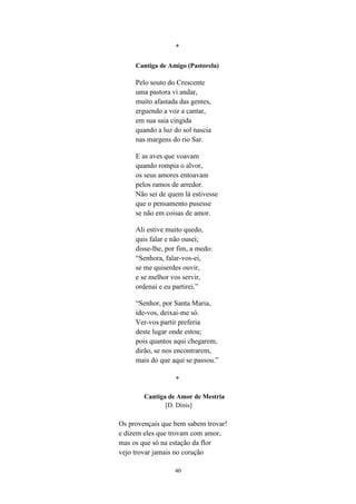 40
*
Cantiga de Amigo (Pastorela)
Pelo souto do Crescente
uma pastora vi andar,
muito afastada das gentes,
erguendo a voz a cantar,
em sua saia cingida
quando a luz do sol nascia
nas margens do rio Sar.
E as aves que voavam
quando rompia o alvor,
os seus amores entoavam
pelos ramos de arredor.
Não sei de quem lá estivesse
que o pensamento pusesse
se não em coisas de amor.
Ali estive muito quedo,
quis falar e não ousei;
disse-lhe, por fim, a medo:
“Senhora, falar-vos-ei,
se me quiserdes ouvir,
e se melhor vos servir,
ordenai e eu partirei.
“Senhor, por Santa Maria,
ide-vos, deixai-me só.
Ver-vos partir preferia
deste lugar onde estou;
pois quantos aqui chegarem,
dirão, se nos encontrarem,
mais do que aqui se passou.
*
Cantiga de Amor de Mestria
[D. Dinis]
Os provençais que bem sabem trovar!
e dizem eles que trovam com amor,
mas os que só na estação da flor
vejo trovar jamais no coração
 