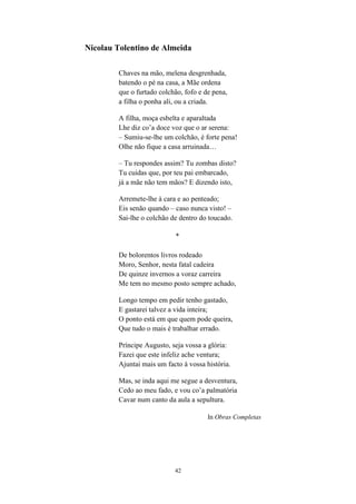 42
Nicolau Tolentino de Almeida
Chaves na mão, melena desgrenhada,
batendo o pé na casa, a Mãe ordena
que o furtado colchão, fofo e de pena,
a filha o ponha ali, ou a criada.
A filha, moça esbelta e aparaltada
Lhe diz co a doce voz que o ar serena:
– Sumiu-se-lhe um colchão, é forte pena!
Olhe não fique a casa arruinada…
– Tu respondes assim? Tu zombas disto?
Tu cuidas que, por teu pai embarcado,
já a mãe não tem mãos? E dizendo isto,
Arremete-lhe à cara e ao penteado;
Eis senão quando – caso nunca visto! –
Sai-lhe o colchão de dentro do toucado.
*
De bolorentos livros rodeado
Moro, Senhor, nesta fatal cadeira
De quinze invernos a voraz carreira
Me tem no mesmo posto sempre achado,
Longo tempo em pedir tenho gastado,
E gastarei talvez a vida inteira;
O ponto está em que quem pode queira,
Que tudo o mais é trabalhar errado.
Príncipe Augusto, seja vossa a glória:
Fazei que este infeliz ache ventura;
Ajuntai mais um facto à vossa história.
Mas, se inda aqui me segue a desventura,
Cedo ao meu fado, e vou co a palmatória
Cavar num canto da aula a sepultura.
In Obras Completas
 