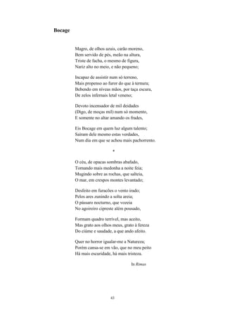 43
Bocage
Magro, de olhos azuis, carão moreno,
Bem servido de pés, meão na altura,
Triste de facha, o mesmo de figura,
Nariz alto no meio, e não pequeno;
Incapaz de assistir num só terreno,
Mais propenso ao furor do que à ternura;
Bebendo em níveas mãos, por taça escura,
De zelos infernais letal veneno;
Devoto incensador de mil deidades
(Digo, de moças mil) num só momento,
E somente no altar amando os frades,
Eis Bocage em quem luz algum talento;
Saíram dele mesmo estas verdades,
Num dia em que se achou mais pachorrento.
*
O céu, de opacas sombras abafado,
Tornando mais medonha a noite feia;
Mugindo sobre as rochas, que salteia,
O mar, em crespos montes levantado;
Desfeito em furacões o vento irado;
Pelos ares zunindo a solta areia;
O pássaro nocturno, que vozeia
No agoireiro cipreste além pousado,
Formam quadro terrível, mas aceito,
Mas grato aos olhos meus, grato à fereza
Do ciúme e saudade, a que ando afeito.
Quer no horror igualar-me a Natureza;
Porém cansa-se em vão, que no meu peito
Há mais escuridade, há mais tristeza.
In Rimas
 
