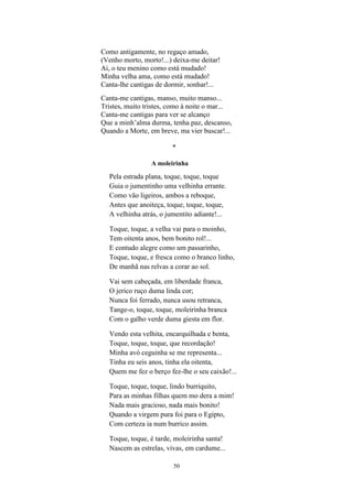 50
Como antigamente, no regaço amado,
(Venho morto, morto!...) deixa-me deitar!
Ai, o teu menino como está mudado!
Minha velha ama, como está mudado!
Canta-lhe cantigas de dormir, sonhar!...
Canta-me cantigas, manso, muito manso...
Tristes, muito tristes, como à noite o mar...
Canta-me cantigas para ver se alcanço
Que a minh alma durma, tenha paz, descanso,
Quando a Morte, em breve, ma vier buscar!...
*
A moleirinha
Pela estrada plana, toque, toque, toque
Guia o jumentinho uma velhinha errante.
Como vão ligeiros, ambos a reboque,
Antes que anoiteça, toque, toque, toque,
A velhinha atrás, o jumentito adiante!...
Toque, toque, a velha vai para o moinho,
Tem oitenta anos, bem bonito rol!...
E contudo alegre como um passarinho,
Toque, toque, e fresca como o branco linho,
De manhã nas relvas a corar ao sol.
Vai sem cabeçada, em liberdade franca,
O jerico ruço duma linda cor;
Nunca foi ferrado, nunca usou retranca,
Tange-o, toque, toque, moleirinha branca
Com o galho verde duma giesta em flor.
Vendo esta velhita, encarquilhada e benta,
Toque, toque, toque, que recordação!
Minha avó ceguinha se me representa...
Tinha eu seis anos, tinha ela oitenta,
Quem me fez o berço fez-lhe o seu caixão!...
Toque, toque, toque, lindo burriquito,
Para as minhas filhas quem mo dera a mim!
Nada mais gracioso, nada mais bonito!
Quando a virgem pura foi para o Egipto,
Com certeza ia num burrico assim.
Toque, toque, é tarde, moleirinha santa!
Nascem as estrelas, vivas, em cardume...
 