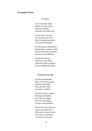 58
Fernando Pessoa
[O aldeão]
Ó sino da minha aldeia,
Dolente na tarde calma,
Cada tua badalada
Soa dentro da minha alma.
E é tão lento o teu soar,
Tão como triste da vida,
Que já a primeira pancada
Tem o som de repetida.
Por mais que me tanjas perto,
Quando passo, sempre errante,
És para mim como um sonho,
Soas-me na alma distante.
A cada pancada tua,
Vibrante no céu aberto,
Sinto mais longe o passado,
Sinto a saudade mais perto.
*
O Menino da sua Mãe
No plaino abandonado
Que a morna brisa aquece,
De balas traspassado –
Duas, de lado a lado –,
Jaz morto, e arrefece.
Raia-lhe a farda o sangue.
De braços estendidos,
Alvo, louro, exangue,
Fita com olhar langue
E cego os céus perdidos.
Tão jovem! que jovem era!
(Agora que idade tem?)
Filho único, a mãe lhe dera
Um nome e o mantivera:
“O menino da sua mãe.
 