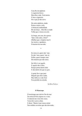 59
Caiu-lhe da algibeira
A cigarreira breve.
Dera-lha a mãe. Está inteira
E boa a cigarreira.
Ele é que já não serve.
De outra algibeira, alada
Ponta a roçar o solo,
A brancura embainhada
De um lenço... Deu-lho a criada
Velha que o trouxe ao colo.
Lá longe, em casa, há a prece:
“Que volte cedo, e bem!
(Malhas que o Império tece!)
Jaz morto, e apodrece,
O menino da sua mãe.
*
Se estou só, quero não star,
Se não stou, quero star só.
Enfim, quero sempre estar
Da maneira que não estou.
Ser feliz é ser aquele.
E aquele não é feliz,
Porque pensa dentro dele
E não dentro do que eu quis.
A gente faz o que quer
Daquilo que não é nada,
Mas falha se o não fizer
Fica perdido na estrada.
In Obra Poética
O Mostrengo
O mostrengo que está no fim do mar
Na noite de breu ergueu-se a voar;
À roda da nau voou três vezes,
Voou três vezes a chiar,
E disse, “Quem é que ousou entrar
Nas minhas cavernas que não desvendo,
 