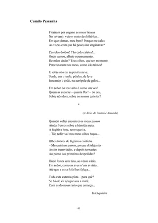 61
Camilo Pessanha
Floriram por engano as rosas bravas
No inverno: veio o vento desfolhá-las...
Em que cismas, meu bem? Porque me calas
As vozes com que há pouco me enganavas?
Castelos doidos! Tão cedo caístes!...
Onde vamos, alheio o pensamento,
De mãos dadas? Teus olhos, que um momento
Perscrutaram nos meus, como vão tristes!
E sobre nós cai nupcial a neve,
Surda, em triunfo, pétalas, de leve
Juncando o chão, na acrópole de gelos...
Em redor do teu vulto é como um véu!
Quem as esparze – quanta flor! – do céu,
Sobre nós dois, sobre os nossos cabelos?
*
(A Aires de Castro e Almeida)
Quando voltei encontrei os meus passos
Ainda frescos sobre a húmida areia.
A fugitiva hora, reevoquei-a,
– Tão rediviva! nos meus olhos baços...
Olhos turvos de lágrimas contidas.
– Mesquinhos passos, porque doidejastes
Assim transviados, e depois tornastes
Ao ponto das primeiras despedidas?
Onde fostes sem tino, ao vento vário,
Em redor, como as aves n um aviário,
Até que a asita fofa lhes faleça...
Toda esta extensa pista – para quê?
Se há-de vir apagar-vos a maré,
Com as do novo rasto que começa...
In Clepsidra
 