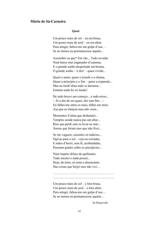 62
Mário de Sá-Carneiro
Quasi
Um pouco mais de sol – eu era brasa,
Um pouco mais de azul – eu era além.
Para atingir, faltou-me um golpe d asa…
Se ao menos eu permanecesse aquém...
Assombro ou paz? Em vão... Tudo esvaído
Num baixo mar enganador d espuma;
E o grande sonho despertado em bruma,
O grande sonho – ó dor! – quasi vivido...
Quasi o amor, quasi o triunfo e a chama,
Quasi o princípio e o fim – quasi a expansão...
Mas na minh alma tudo se derrama...
Entanto nada foi só ilusão!
De tudo houve um começo... e tudo errou...
– Ai a dor de ser-quasi, dor sem fim... –
Eu falhei-me entre os mais, falhei em mim,
Asa que se elançou mas não voou...
Momentos d alma que desbaratei...
Templos aonde nunca pus um altar...
Rios que perdi sem os levar ao mar...
Ânsias que foram mas que não fixei...
Se me vagueio, encontro só indícios…
Ogivas para o sol – vejo-as cerradas;
E mãos d herói, sem fé, acobardadas,
Puseram grades sobre os precipícios...
Num ímpeto difuso de quebranto,
Tudo encetei e nada possuí...
Hoje, de mim, só resta o desencanto
Das coisas que beijei mas não vivi…
…………………………………………………
…………………………………………………
Um pouco mais de sol – e fora brasa,
Urn pouco mais de azul – e fora além.
Para atingir, faltou-me um golpe d asa…
Se ao menos eu permanecesse aquém…
In Dispersão
 