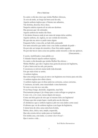 7
Five o cl ck tea
Eu canto o chá das cinco que minha Mulher ofereceu,
Às seis da tarde, ao longo da barra azul da sala,
Àquela senhora inglesa que o Outono nos adiantou,
Tão distinta, discreta, boa e doce,
Naquela cadeira exposta ali na sala aos destinos
Das pessoas que vão entrando;
Aquela senhora de modos tão finos
E de dentes brancos onde já um ramo de tempo deita sombra;
Aquela senhora, ali, inglesa, no seu vestido de miosótis,
De que não me atrevo a pedir ramo algum
Enquanto bebo o meu chá, ao lado dela, pensando
Em tanto miosótis que tenho visto e me tenho acanhado de pedir –
Ou por não ser tempo de miosótis e ficar feio andar augado,
Ou por não haver outra coisa nos jardins senão miosótis e não me apetecer,
[francamente…
E assim, imobilizado o meu pálido yes
E falando francês àquela senhora inglesa,
Eu canto o chá dourado que minha Mulher lhe oferece –
Minha Mulher, que não é inglesa mas gosta de pessoas de Inglaterra,
E pôs a barra azul na sala, por poesia,
E escureceu os móveis numa tarde toda dourada
Em que mais triste se sentia.
A senhora inglesa,
Que uma amiga nossa que já esteve em Inglaterra nos trouxe para este dia;
A senhora inglesa dos olhos claros;
A senhora inglesa que só disse palavras correctas, coisas correctas,
E insinuou, na tarde, uma sinuosidade e uma harmonia
Só com o seu sim ou o seu não,
O seu braço longo, desistido, inapetente, mas belo
Precisamente porque é já o braço para o neto esfregar as gengivas
E roer e rir, e rir e roer, meses depois de nascer,
Como um belo guizo de oiro que só mesmo feito em Inglaterra!
O braço que não ocupa lugar e mede pela asa da chávena
(À distância a que a senhora inglesa a põe nos seus dedos como asas)
O abismo que vai da senhora inglesa a um lugar da Inglaterra,
E desta hora do chá a uma outra hora lá dela,
Íntima, doce, única, rara, ampla, esquecida,
Que não existiu talvez senão para ser lembrada
Em minha casa, esta tarde, e a comer short-bread –
Que é assim a vida…
In O Bicho Harmonioso
 