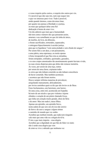 72
o vosso respeito pelos outros, o respeito dos outros por vós.
E é possível que não seja isto, nem seja sequer isto
o que vos interesse para viver. Tudo é possível,
ainda quando lutemos, como devemos lutar,
por quanto nos pareça a liberdade e a justiça,
ou mais que qualquer delas uma fiel
dedicação à honra de estar vivo.
Um dia sabereis que mais que a humanidade
não tem conta o número dos que pensaram assim,
amaram o seu semelhante no que ele tinha de único,
de insólito, de livre, de diferente,
e foram sacrificados, torturados, espancados,
e entregues hipocritamente à secular justiça,
para que os liquidasse “com suma piedade e sem efusão de sangue.
Por serem fiéis a um deus, a um pensamento,
a uma pátria, uma esperança, ou muito apenas
à fome irrespondível que lhes roía as entranhas,
foram estripados, esfolados, queimados, gaseados,
e os seus corpos amontoados tão anonimamente quanto haviam vivido,
ou suas cinzas dispersas para que delas não restasse memória.
Às vezes, por serem de uma raça, outras
por serem de uma classe, expiaram todos
os erros que não tinham cometido ou não tinham consciência
de haver cometido. Mas também aconteceu
e acontece que não foram mortos.
Houve sempre infinitas maneiras de prevalecer,
aniquilando mansamente, delicadamente,
por ínvios caminhos quais se diz que são ínvios os de Deus.
Estes fuzilamentos, este heroísmo, este horror,
foi uma coisa, entre mil, acontecida em Espanha
há mais de um século e que por violenta e injusta
ofendeu o coração de um pintor chamado Goya,
que tinha um coração muito grande, cheio de fúria
e de amor. Mas isto nada é, meus filhos.
Apenas um episódio, um episódio breve,
nesta cadeia de que sois um elo (ou não sereis)
de ferro e de suor e sangue e algum sémen
a caminho do mundo que vos sonho.
Acreditai que nenhum mundo, que nada nem ninguém
vale mais que uma vida ou a alegria de tê-la.
É isto o que mais importa – essa alegria.
Acreditai que a dignidade em que hão-de falar-vos tanto
não é senão essa alegria que vem
de estar-se vivo e sabendo que nenhuma vez
 