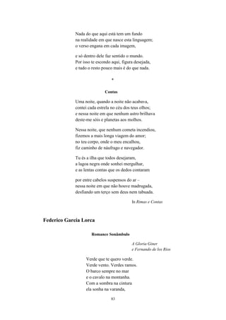 83
Nada do que aqui está tem um fundo
na realidade em que nasce esta linguagem;
o verso engana em cada imagem,
e só dentro dele faz sentido o mundo.
Por isso te escondo aqui, figura desejada,
e tudo o resto pouco mais é do que nada.
*
Contas
Uma noite, quando a noite não acabava,
contei cada estrela no céu dos teus olhos;
e nessa noite em que nenhum astro brilhava
deste-me sóis e planetas aos molhos.
Nessa noite, que nenhum cometa incendiou,
fizemos a mais longa viagem do amor;
no teu corpo, onde o meu encalhou,
fiz caminho de náufrago e navegador.
Tu és a ilha que todos desejaram,
a lagoa negra onde sonhei mergulhar,
e as lentas contas que os dedos contaram
por entre cabelos suspensos do ar –
nessa noite em que não houve madrugada,
desfiando um terço sem deus nem tabuada.
In Rimas e Contas
Federico García Lorca
Romance Sonâmbulo
A Gloria Giner
e Fernando de los Ríos
Verde que te quero verde.
Verde vento. Verdes ramos.
O barco sempre no mar
e o cavalo na montanha.
Com a sombra na cintura
ela sonha na varanda,
 