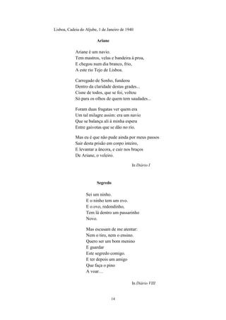 14
Lisboa, Cadeia do Aljube, 1 de Janeiro de 1940
Ariane
Ariane é um navio.
Tem mastros, velas e bandeira à proa,
E chegou num dia branco, frio,
A este rio Tejo de Lisboa.
Carregado de Sonho, fundeou
Dentro da claridade destas grades...
Cisne de todos, que se foi, voltou
Só para os olhos de quem tem saudades...
Foram duas fragatas ver quem era
Um tal milagre assim: era um navio
Que se balança ali à minha espera
Entre gaivotas que se dão no rio.
Mas eu é que não pude ainda por meus passos
Sair desta prisão em corpo inteiro,
E levantar a âncora, e cair nos braços
De Ariane, o veleiro.
In Diário I
Segredo
Sei um ninho.
E o ninho tem um ovo.
E o ovo, redondinho,
Tem lá dentro um passarinho
Novo.
Mas escusam de me atentar:
Nem o tiro, nem o ensino.
Quero ser um bom menino
E guardar
Este segredo comigo.
E ter depois um amigo
Que faça o pino
A voar…
In Diário VIII
 