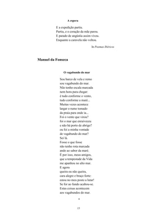 15
A espera
E a expedição partiu.
Partiu, e o coração da mãe parou.
E parado de angústia assim viveu.
Enquanto a caravela não voltou.
In Poemas Ibéricos
Manuel da Fonseca
O vagabundo do mar
Sou barco de vela e remo
sou vagabundo do mar.
Não tenho escala marcada
nem hora para chegar:
é tudo conforme o vento,
tudo conforme a maré...
Muitas vezes acontece
largar o rumo tomado
da praia para onde ia...
Foi o vento que virou?
foi o mar que enraiveceu
e não há porto de abrigo?
ou foi a minha vontade
de vagabundo do mar?
Sei lá.
Fosse o que fosse
não tenho rota marcada
ando ao sabor da maré.
É por isso, meus amigos,
que a tempestade da Vida
me apanhou no alto mar.
E agora
queira ou não queira,
cara alegre e braço forte:
estou no meu posto a lutar!
Se for ao fundo acabou-se.
Estas coisas acontecem
aos vagabundos do mar.
*
 