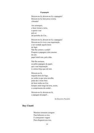 20
O papagaio
Deixem-no lá, deixem-no lá, o papagaio!
Deixem-no lá, bem preso à terra,
vibrando!
Aos arranques,
a fazer tremer a terra,
a querer voar
pelo ar
até pertinho do Céu...
Deixem-no lá, deixem-no lá, o papagaio!
Deixem-no lá viver a sua inquietação
e ser verdade aquela ânsia
de fugir.
Não lhe cortem o cordel!
Poupem o papagaio à dor enorme
de cair,
papel inútil roto, pelo chão.
Não lhe ensinem,
ao pobre papagaio de papel,
que a sua inquietação
é a única força que ele tem.
Deixem-no lá,
naquela ânsia de fuga,
no sonho (a que uma navalha
pode dar o triste fim)
de fazer ninho no Céu:
Sempre anda longe da terra, assim,
o comprimento do cordel...
Deixem-no lá, deixem-no lá,
o papagaio de papel!...
In Itinerário Paralelo
Ruy Cinatti
Meninos tomaram coragem
Para beberem os rios;
E começaram viagem
Para chegarem aos rios.
 