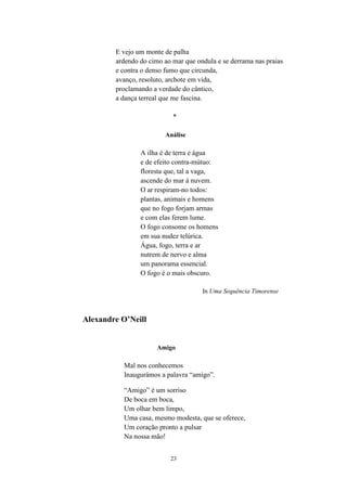 23
E vejo um monte de palha
ardendo do cimo ao mar que ondula e se derrama nas praias
e contra o denso fumo que circunda,
avanço, resoluto, archote em vida,
proclamando a verdade do cântico,
a dança terreal que me fascina.
*
Análise
A ilha é de terra e água
e de efeito contra-mútuo:
floresta que, tal a vaga,
ascende do mar à nuvem.
O ar respiram-no todos:
plantas, animais e homens
que no fogo forjam armas
e com elas ferem lume.
O fogo consome os homens
em sua nudez telúrica.
Água, fogo, terra e ar
nutrem de nervo e alma
um panorama essencial.
O fogo é o mais obscuro.
In Uma Sequência Timorense
Alexandre O’Neill
Amigo
Mal nos conhecemos
Inaugurámos a palavra “amigo”.
“Amigo” é um sorriso
De boca em boca,
Um olhar bem limpo,
Uma casa, mesmo modesta, que se oferece,
Um coração pronto a pulsar
Na nossa mão!
 