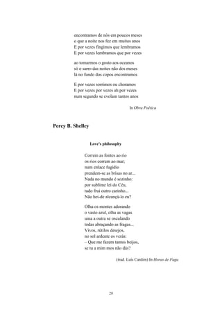 28
encontramos de nós em poucos meses
o que a noite nos fez em muitos anos
E por vezes fingimos que lembramos
E por vezes lembramos que por vezes
ao tomarmos o gosto aos oceanos
só o sarro das noites não dos meses
lá no fundo dos copos encontramos
E por vezes sorrimos ou choramos
E por vezes por vezes ah por vezes
num segundo se evolam tantos anos
In Obra Poética
Percy B. Shelley
Love's philosophy
Correm as fontes ao rio
os rios correm ao mar;
num enlace fugidio
prendem-se as brisas no ar...
Nada no mundo é sozinho:
por sublime lei do Céu,
tudo frui outro carinho...
Não hei-de alcançá-lo eu?
Olha os montes adorando
o vasto azul, olha as vagas
uma a outra se osculando
todas abraçando as fragas...
Vivos, rútilos desejos,
no sol ardente os verás:
– Que me fazem tantos beijos,
se tu a mim mos não dás?
(trad. Luís Cardim) In Horas de Fuga
 