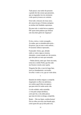35
Tudo passei; mas tenho tão presente
a grande dor das cousas que passaram,
que as magoadas iras me ensinaram
a não querer já nunca ser contente.
Errei todo o discurso de meus anos;
dei causa [a] que a Fortuna castigasse
as minhas mal fundadas esperanças.
De amor não vi senão breves enganos.
Oh! quem tanto pudesse que fartasse
este meu duro génio de vinganças!
*
O céu, a terra, o vento sossegado...
As ondas, que se estendem pela areia...
Os peixes, que no mar o sono enfreia...
O nocturno silêncio repousado...
O pescador Aónio, que, deitado
onde co vento a água se meneia,
chorando, o nome amado em vão nomeia,
que não pode ser mais que nomeado:
– Ondas (dezia), antes que Amor me mate,
torna-me a minha Ninfa, que tão cedo
me fizestes à morte estar sujeita.
Ninguém lhe fala; o mar de longe bate,
move-se brandamente o arvoredo;
leva-lhe o vento a voz, que ao vento deita.
*
Quando de minhas mágoas a comprida
maginação os olhos me adormece,
em sonhos aquel’alma me aparece
que para mim foi sonho nesta vida.
Lá nũa soïdade, onde estendida
a vista pelo campo desfalece,
corro par’ela; e ela então parece
que mais de mim se alonga, compelida.
Brado: – Não me fujais, sombra benina!
Ela (os olhos em mim cum brando pejo,
como quem diz que já não pode ser),
 