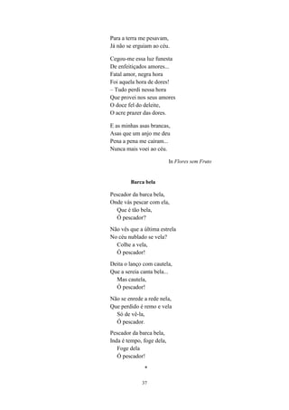 37
Para a terra me pesavam,
Já não se erguiam ao céu.
Cegou-me essa luz funesta
De enfeitiçados amores...
Fatal amor, negra hora
Foi aquela hora de dores!
– Tudo perdi nessa hora
Que provei nos seus amores
O doce fel do deleite,
O acre prazer das dores.
E as minhas asas brancas,
Asas que um anjo me deu
Pena a pena me caíram...
Nunca mais voei ao céu.
In Flores sem Fruto
Barca bela
Pescador da barca bela,
Onde vás pescar com ela,
Que é tão bela,
Ó pescador?
Não vês que a última estrela
No céu nublado se vela?
Colhe a vela,
Ó pescador!
Deita o lanço com cautela,
Que a sereia canta bela...
Mas cautela,
Ó pescador!
Não se enrede a rede nela,
Que perdido é remo e vela
Só de vê-la,
Ó pescador.
Pescador da barca bela,
Inda é tempo, foge dela,
Foge dela
Ó pescador!
*
 