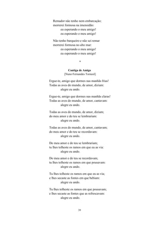 39
Remador não tenho nem embarcação;
morrerei formosa na imensidão:
eu esperando o meu amigo!
eu esperando o meu amigo!
Não tenho barqueiro e não sei remar
morrerei formosa no alto mar:
eu esperando o meu amigo!
eu esperando o meu amigo!
*
Cantiga de Amigo
[Nuno Fernandes Torneol]
Ergue-te, amigo que dormes nas manhãs frias!
Todas as aves do mundo, de amor, diziam:
alegre eu ando.
Ergue-te, amigo que dormes nas manhãs claras!
Todas as aves do mundo, de amor, cantavam:
alegre eu ando.
Todas as aves do mundo, de amor, diziam;
do meu amor e do teu se lembrariam:
alegre eu ando.
Todas as aves do mundo, de amor, cantavam;
do meu amor e do teu se recordavam:
alegre eu ando.
Do meu amor e do teu se lembrariam;
tu lhes tolheste os ramos em que eu as via:
alegre eu ando.
Do meu amor e do teu se recordavam;
tu lhes tolheste os ramos em que pousavam:
alegre eu ando.
Tu lhes tolheste os ramos em que eu as via;
e lhes secaste as fontes em que bebiam:
alegre eu ando.
Tu lhes tolheste os ramos em que pousavam;
e lhes secaste as fontes que as refrescavam:
alegre eu ando.
 