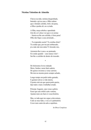 42
Nicolau Tolentino de Almeida
Chaves na mão, melena desgrenhada,
batendo o pé na casa, a Mãe ordena
que o furtado colchão, fofo e de pena,
a filha o ponha ali, ou a criada.
A filha, moça esbelta e aparaltada
Lhe diz co’a doce voz que o ar serena:
– Sumiu-se-lhe um colchão, é forte pena!
Olhe não fique a casa arruinada…
– Tu respondes assim? Tu zombas disto?
Tu cuidas que, por teu pai embarcado,
já a mãe não tem mãos? E dizendo isto,
Arremete-lhe à cara e ao penteado;
Eis senão quando – caso nunca visto! –
Sai-lhe o colchão de dentro do toucado.
*
De bolorentos livros rodeado
Moro, Senhor, nesta fatal cadeira
De quinze invernos a voraz carreira
Me tem no mesmo posto sempre achado,
Longo tempo em pedir tenho gastado,
E gastarei talvez a vida inteira;
O ponto está em que quem pode queira,
Que tudo o mais é trabalhar errado.
Príncipe Augusto, seja vossa a glória:
Fazei que este infeliz ache ventura;
Ajuntai mais um facto à vossa história.
Mas, se inda aqui me segue a desventura,
Cedo ao meu fado, e vou co’a palmatória
Cavar num canto da aula a sepultura.
In Obras Completas
 
