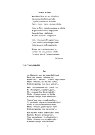 49
Na mão de Deus
Na mão de Deus, na sua mão direita,
Descansou afinal meu coração.
Do palácio encantado da Ilusão
Desci a passo e passo a escada estreita.
Como as flores mortais, com que se enfeita
A ignorância infantil, despojo vão,
Depus do Ideal e da Paixão
A forma transitória e imperfeita.
Como criança, em lôbrega jornada,
Que a mãe leva no colo agasalhada
E atravessa, sorrindo vagamente,
Selvas, mares, areias do deserto...
Dorme o teu sono, coração liberto,
Dorme na mão de Deus eternamente!
In Sonetos
Guerra Junqueiro
Lar
Ai, há quantos anos que eu parti chorando
Deste meu saudoso, carinhoso lar!...
Foi há vinte?... há trinta?... Nem eu sei já quando!...
Minha velha ama, que me estás fitando,
Canta-me cantigas para me eu lembrar!...
Dei a volta ao mundo, dei a volta à Vida...
Só achei enganos, decepções, pesar...
Oh! a ingénua alma tão desiludida!...
Minha velha ama, com a voz dorida,
Canta-me cantigas de me adormentar!...
Trago d’amargura o coração desfeito...
Vê que fundas mágoas no embaciado olhar!
Nunca eu saíra do meu ninho estreito!...
Minha velha ama que me deste o peito,
Canta-me cantigas para me embalar!...
Pôs-me Deus outrora no frouxel do ninho
Pedrarias d’astros, gemas de luar...
Tudo me roubaram, vê, pelo caminho!...
Minha velha ama, sou um pobrezinho...
Canta-me cantigas de fazer chorar!
 