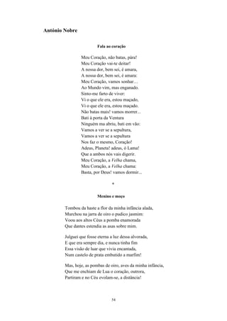 54
António Nobre
Fala ao coração
Meu Coração, não batas, pára!
Meu Coração vai-te deitar!
A nossa dor, bem sei, é amara,
A nossa dor, bem sei, é amara:
Meu Coração, vamos sonhar…
Ao Mundo vim, mas enganado.
Sinto-me farto de viver:
Vi o que ele era, estou maçado,
Vi o que ele era, estou maçado.
Não batas mais! vamos morrer...
Bati à porta da Ventura
Ninguém ma abriu, bati em vão:
Vamos a ver se a sepultura,
Vamos a ver se a sepultura
Nos faz o mesmo, Coração!
Adeus, Planeta! adeus, ó Lama!
Que a ambos nós vais digerir.
Meu Coração, a Velha chama,
Meu Coração, a Velha chama:
Basta, por Deus! vamos dormir...
*
Menino e moço
Tombou da haste a flor da minha infância alada,
Murchou na jarra de oiro o pudico jasmim:
Voou aos altos Céus a pomba enamorada
Que dantes estendia as asas sobre mim.
Julguei que fosse eterna a luz dessa alvorada,
E que era sempre dia, e nunca tinha fim
Essa visão de luar que vivia encantada,
Num castelo de prata embutido a marfim!
Mas, hoje, as pombas de oiro, aves da minha infância,
Que me enchiam de Lua o coração, outrora,
Partiram e no Céu evolam-se, a distância!
 