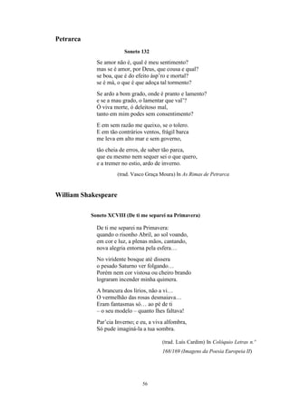 56
Petrarca
Soneto 132
Se amor não é, qual é meu sentimento?
mas se é amor, por Deus, que cousa e qual?
se boa, que é do efeito ásp’ro e mortal?
se é má, o que é que adoça tal tormento?
Se ardo a bom grado, onde é pranto e lamento?
e se a mau grado, o lamentar que val’?
Ó viva morte, ó deleitoso mal,
tanto em mim podes sem consentimento?
E em sem razão me queixo, se o tolero.
E em tão contrários ventos, frágil barca
me leva em alto mar e sem governo,
tão cheia de erros, de saber tão parca,
que eu mesmo nem sequer sei o que quero,
e a tremer no estio, ardo de inverno.
(trad. Vasco Graça Moura) In As Rimas de Petrarca
William Shakespeare
Soneto XCVIII (De ti me separei na Primavera)
De ti me separei na Primavera:
quando o risonho Abril, ao sol voando,
em cor e luz, a plenas mãos, cantando,
nova alegria entorna pela esfera…
No viridente bosque até dissera
o pesado Saturno ver folgando…
Porém nem cor vistosa ou cheiro brando
lograram incender minha quimera.
A brancura dos lírios, não a vi…
O vermelhão das rosas desmaiava…
Eram fantasmas só… ao pé de ti
– o seu modelo – quanto lhes faltava!
Par’cia Inverno; e eu, a viva alfombra,
Só pude imaginá-la a tua sombra.
(trad. Luís Cardim) In Colóquio Letras n.º
168/169 (Imagens da Poesia Europeia II)
 