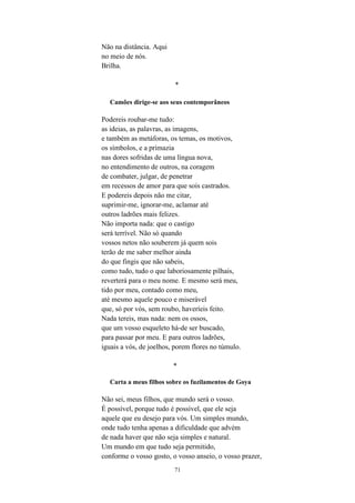 71
Não na distância. Aqui
no meio de nós.
Brilha.
*
Camões dirige-se aos seus contemporâneos
Podereis roubar-me tudo:
as ideias, as palavras, as imagens,
e também as metáforas, os temas, os motivos,
os símbolos, e a primazia
nas dores sofridas de uma língua nova,
no entendimento de outros, na coragem
de combater, julgar, de penetrar
em recessos de amor para que sois castrados.
E podereis depois não me citar,
suprimir-me, ignorar-me, aclamar até
outros ladrões mais felizes.
Não importa nada: que o castigo
será terrível. Não só quando
vossos netos não souberem já quem sois
terão de me saber melhor ainda
do que fingis que não sabeis,
como tudo, tudo o que laboriosamente pilhais,
reverterá para o meu nome. E mesmo será meu,
tido por meu, contado como meu,
até mesmo aquele pouco e miserável
que, só por vós, sem roubo, haveríeis feito.
Nada tereis, mas nada: nem os ossos,
que um vosso esqueleto há-de ser buscado,
para passar por meu. E para outros ladrões,
iguais a vós, de joelhos, porem flores no túmulo.
*
Carta a meus filhos sobre os fuzilamentos de Goya
Não sei, meus filhos, que mundo será o vosso.
É possível, porque tudo é possível, que ele seja
aquele que eu desejo para vós. Um simples mundo,
onde tudo tenha apenas a dificuldade que advém
de nada haver que não seja simples e natural.
Um mundo em que tudo seja permitido,
conforme o vosso gosto, o vosso anseio, o vosso prazer,
 