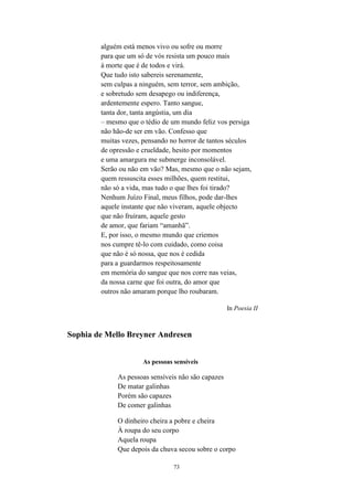 73
alguém está menos vivo ou sofre ou morre
para que um só de vós resista um pouco mais
à morte que é de todos e virá.
Que tudo isto sabereis serenamente,
sem culpas a ninguém, sem terror, sem ambição,
e sobretudo sem desapego ou indiferença,
ardentemente espero. Tanto sangue,
tanta dor, tanta angústia, um dia
– mesmo que o tédio de um mundo feliz vos persiga
não hão-de ser em vão. Confesso que
muitas vezes, pensando no horror de tantos séculos
de opressão e crueldade, hesito por momentos
e uma amargura me submerge inconsolável.
Serão ou não em vão? Mas, mesmo que o não sejam,
quem ressuscita esses milhões, quem restitui,
não só a vida, mas tudo o que lhes foi tirado?
Nenhum Juízo Final, meus filhos, pode dar-lhes
aquele instante que não viveram, aquele objecto
que não fruíram, aquele gesto
de amor, que fariam “amanhã”.
E, por isso, o mesmo mundo que criemos
nos cumpre tê-lo com cuidado, como coisa
que não é só nossa, que nos é cedida
para a guardarmos respeitosamente
em memória do sangue que nos corre nas veias,
da nossa carne que foi outra, do amor que
outros não amaram porque lho roubaram.
In Poesia II
Sophia de Mello Breyner Andresen
As pessoas sensíveis
As pessoas sensíveis não são capazes
De matar galinhas
Porém são capazes
De comer galinhas
O dinheiro cheira a pobre e cheira
À roupa do seu corpo
Aquela roupa
Que depois da chuva secou sobre o corpo
 