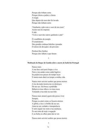 74
Porque não tinham outra
Porque cheira a pobre e cheira
A roupa
Que depois do suor não foi lavada
Porque não tinham outra
“Ganharás o pão com o suor do teu rosto”
Assim nos foi imposto
E não:
“Com o suor dos outros ganharás o pão”
Ó vendilhões do templo
Ó construtores
Das grandes estátuas balofas e pesadas
Ó cheios de devoção e de proveito
Perdoai-lhes Senhor
Porque eles sabem o que fazem
*
Meditação do Duque de Gandia sobre a morte de Isabel de Portugal
Nunca mais
A tua face será pura limpa e viva
Nem o teu andar como onda fugitiva
Se poderá nos passos do tempo tecer.
E nunca mais darei ao tempo a minha vida.
Nunca mais servirei senhor que possa morrer.
A luz da tarde mostra-me os destroços
Do teu ser. Em breve a podridão
Beberá os teus olhos e os teus ossos
Tomando a tua mão na sua mão.
Nunca mais amarei quem não possa viver
Sempre,
Porque eu amei como se fossem eternos
A glória, a luz e o brilho do teu ser,
Amei-te em verdade e transparência
E nem sequer me resta a tua ausência,
És um rosto de nojo e negação
E eu fecho os olhos para não te ver.
Nunca mais servirei senhor que possa morrer.
*
 