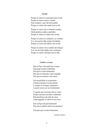 75
Porque
Porque os outros se mascaram mas tu não
Porque os outros usam a virtude
Para comprar o que não tem perdão.
Porque os outros têm medo mas tu não.
Porque os outros são os túmulos caiados
Onde germina calada a podridão.
Porque os outros se calam mas tu não.
Porque os outros se compram e se vendem
E os seus gestos dão sempre dividendo.
Porque os outros são hábeis mas tu não.
Porque os outros vão à sombra dos abrigos
E tu vais de mãos dadas com os perigos.
Porque os outros calculam mas tu não.
*
Camões e a tença
Irás ao Paço. Irás pedir que a tença
Seja paga na data combinada
Este país te mata lentamente
País que tu chamaste e não responde
País que tu nomeias e não nasce
Em tua perdição se conjuraram
Calúnias desamor inveja ardente
E sempre os inimigos sobejaram
A quem ousou seu ser inteiramente
E aqueles que invocaste não te viram
Porque estavam curvados e dobrados
Pela paciência cuja mão de cinza
Tinha apagado os olhos no seu rosto
Irás ao Paço irás pacientemente
Pois não te pedem canto mas paciência
Este país que te mata lentamente.
In Obra Poética
 