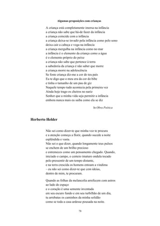 78
Algumas proposições com crianças
A criança está completamente imersa na infância
a criança não sabe que há-de fazer da infância
a criança coincide com a infância
a criança deixa-se invadir pela infância como pelo sono
deixa cair a cabeça e voga na infância
a criança mergulha na infância como no mar
a infância é o elemento da criança como a água
é o elemento próprio do peixe
a criança não sabe que pertence à terra
a sabedoria da criança é não saber que morre
a criança morre na adolescência
Se foste criança diz-me a cor do teu país
Eu te digo que o meu era da cor do bibe
e tinha o tamanho de um pau de giz
Naquele tempo tudo acontecia pela primeira vez
Ainda hoje trago os cheiros no nariz
Senhor que a minha vida seja permitir a infância
embora nunca mais eu saiba como ela se diz
In Obra Poética
Herberto Helder
Não sei como dizer-te que minha voz te procura
e a atenção começa a florir, quando sucede a noite
esplêndida e vasta.
Não sei o que dizer, quando longamente teus pulsos
se enchem de um brilho precioso
e estremeces como um pensamento chegado. Quando,
iniciado o campo, o centeio imaturo ondula tocado
pelo pressentir de um tempo distante,
e na terra crescida os homens entoam a vindima
– eu não sei como dizer-te que cem ideias,
dentro de mim, te procuram.
Quando as folhas da melancolia arrefecem com astros
ao lado do espaço
e o coração é uma semente inventada
em seu escuro fundo e em seu turbilhão de um dia,
tu arrebatas os caminhos da minha solidão
como se toda a casa ardesse pousada na noite.
 